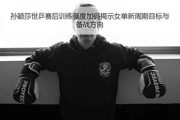 孙颖莎世乒赛后训练强度加码揭示女单新周期目标与备战方向