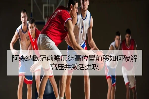 阿森纳欧冠前瞻厄德高位置前移如何破解高压并激活进攻