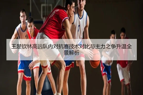 王楚钦林高远队内对抗赛技术对比与主力之争升温全景解析