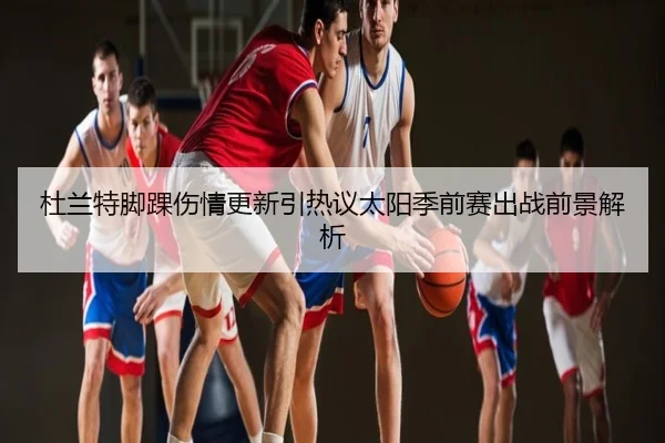 杜兰特脚踝伤情更新引热议太阳季前赛出战前景解析